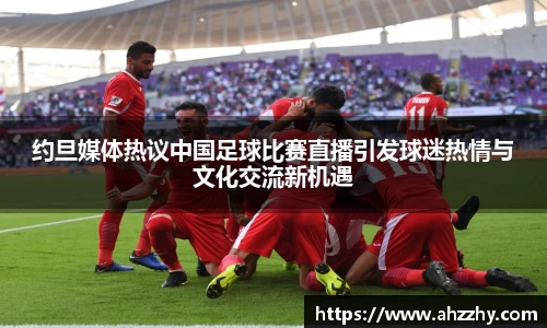 约旦媒体热议中国足球比赛直播引发球迷热情与文化交流新机遇